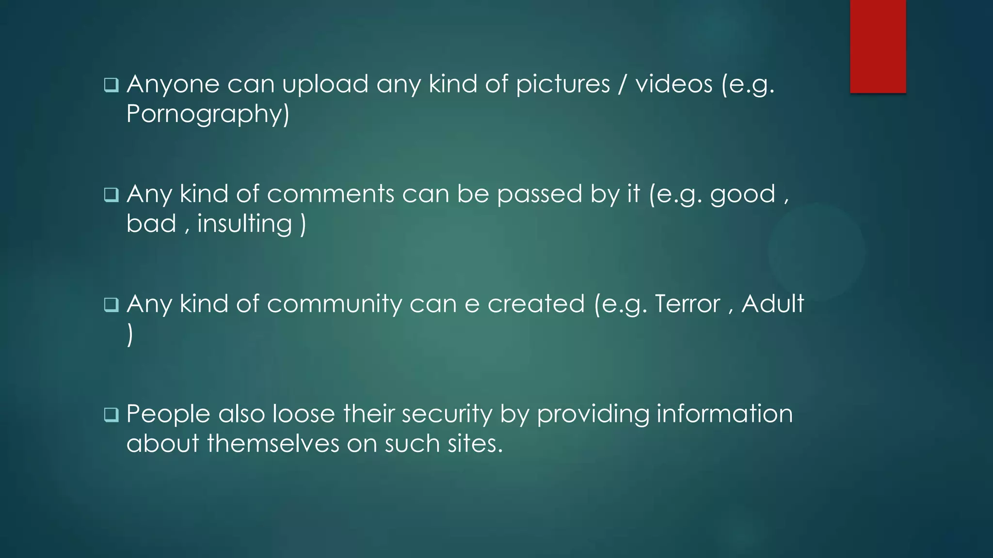  Anyonecan upload any kind of pictures / videos (e.g.
 Pornography)


 Any
    kind of comments can be passed by it (e.g. good ,
 bad , insulting )


 Any   kind of community can e created (e.g. Terror , Adult
 )


 Peoplealso loose their security by providing information
 about themselves on such sites.
 