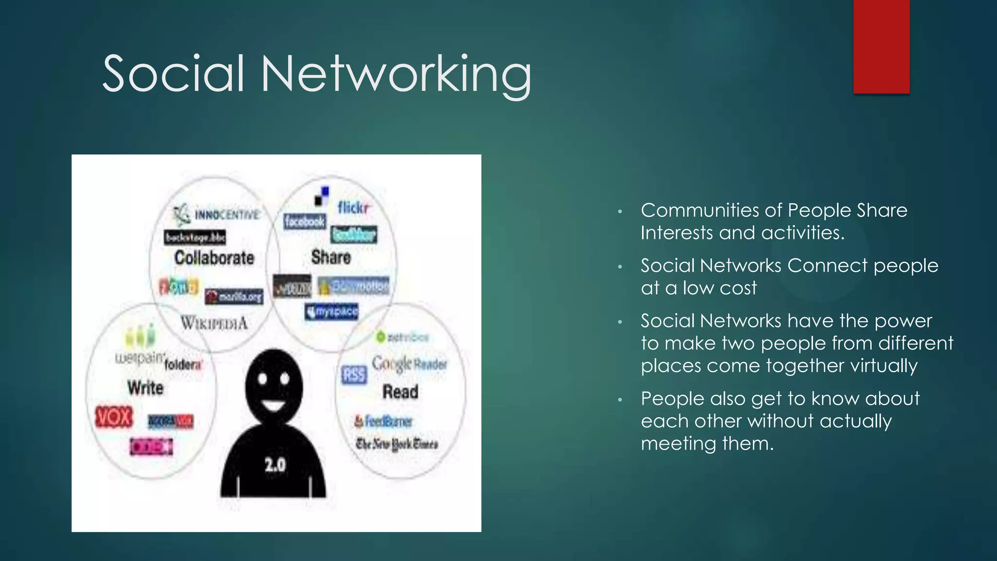 Social Networking

                    •   Communities of People Share
                        Interests and activities.
                    •   Social Networks Connect people
                        at a low cost
                    •   Social Networks have the power
                        to make two people from different
                        places come together virtually
                    •   People also get to know about
                        each other without actually
                        meeting them.
 
