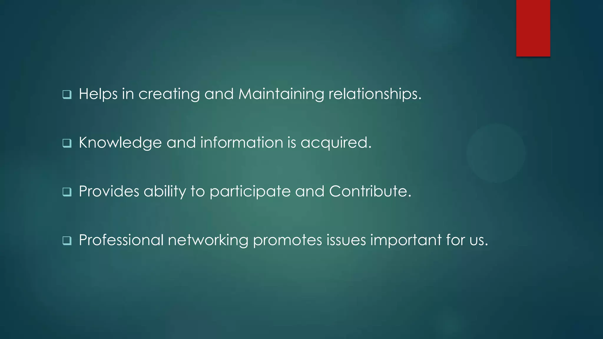    Helps in creating and Maintaining relationships.


   Knowledge and information is acquired.


   Provides ability to participate and Contribute.


   Professional networking promotes issues important for us.
 