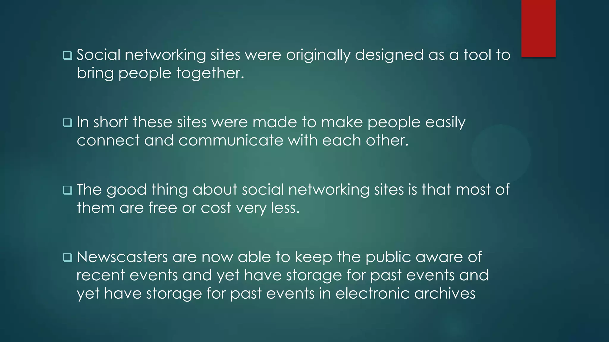  Social networking sites were originally designed as a tool to
  bring people together.


 Inshort these sites were made to make people easily
  connect and communicate with each other.


 Thegood thing about social networking sites is that most of
  them are free or cost very less.


 Newscasters  are now able to keep the public aware of
  recent events and yet have storage for past events and
  yet have storage for past events in electronic archives
 