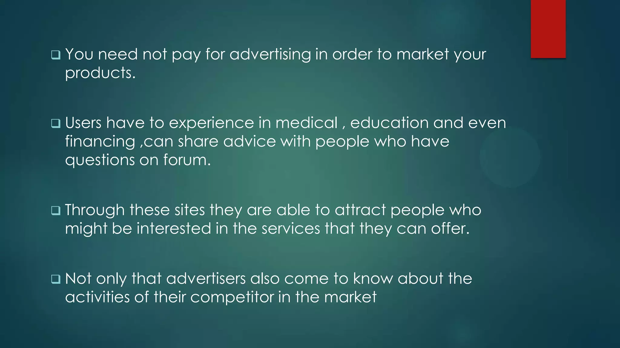  Youneed not pay for advertising in order to market your
 products.


 Users
      have to experience in medical , education and even
 financing ,can share advice with people who have
 questions on forum.


 Throughthese sites they are able to attract people who
 might be interested in the services that they can offer.


 Notonly that advertisers also come to know about the
 activities of their competitor in the market
 