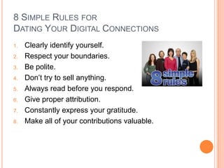 8 SIMPLE RULES FOR
DATING YOUR DIGITAL CONNECTIONS
1.   Clearly identify yourself.
2.   Respect your boundaries.
3.   Be polite.
4.   Don’t try to sell anything.
5.   Always read before you respond.
6.   Give proper attribution.
7.   Constantly express your gratitude.
8.   Make all of your contributions valuable.
 