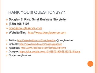 THANK YOU!!! QUESTIONS???
   Douglas E. Rice, Small Business Storyteller
   (330) 406-6108
   doug@douglaserice.com
   Website/Blog: http://www.douglaserice.com

   Twitter: http://www.twitter.com/douglaserice @douglaserice
   LinkedIn: http://www.linkedin.com/in/douglaserice
   Facebook: http://www.facebook.com/coffeejustbrewit
   Google+: https://plus.google.com/101089761958593907818/posts
   Skype: douglaserice
 