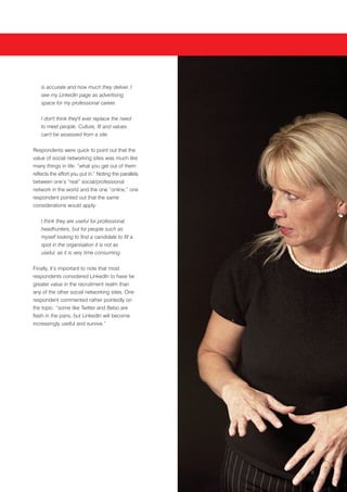 is accurate and how much they deliver. I
    see my LinkedIn page as advertising
    space for my professional career.


    I don't think they'll ever replace the need
    to meet people. Culture, fit and values
    can't be assessed from a site.


Respondents were quick to point out that the
value of social networking sites was much like
many things in life: “what you get out of them
reflects the effort you put in.” Noting the parallels
between one’s “real” social/professional
network in the world and the one “online,” one
respondent pointed out that the same
considerations would apply:


    I think they are useful for professional
    headhunters, but for people such as
    myself looking to find a candidate to fill a
    spot in the organisation it is not as
    useful, as it is very time consuming.


Finally, it’s important to note that most
respondents considered LinkedIn to have far
greater value in the recruitment realm than
any of the other social networking sites. One
respondent commented rather pointedly on
the topic: “some like Twitter and Bebo are
flash in the pans, but LinkedIn will become
increasingly useful and survive.”




                                                        8
 
