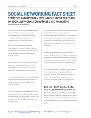 Social Networking Fact Sheet                                                                              PAGE 1




SOCIAL NETWORKING FACT SHEET
STATISTICS AND DEVELOPMENTS INDICATING THE NECESSITY
OF SOCIAL NETWORKS FOR BUSINESS AND MARKETING
Provided by Mr Marketology


During the summer of 2006, we saw several key              We find it fascinating, as a company that participates
indicators that business executives and                    in both the social networking and search
investors were taking keen notice of social                optimization spaces, that Fortune 1000 companies
networks and their potential impact on the                 and large advertising agencies are recognizing the
online advertising and marketing arena.                    importance and profitability of social networks far
                                                           faster then they recognized the benefits of search
Many popular bookmarking and social                        marketing.
networking sites have been acquired by larger
corporations – the most famous of which was of
                                                           However, to the benefit of the small business or
course Google’s acquisition of social video
network, YouTube.                                          medium-sized company, these large corporations will
                                                           take time to implement their large-scale campaigns,
                                                           while their smaller counterparts are moving quickly
However, what is more interesting to business              to acquire their piece of the social networking pie.
owners and C-level executives are the large
investments now being made into advertising
                                                           For instance, Forrester’s December 2005 survey of
models and programs within social networks.
                                                           marketing executives showed that 13% were
                                                           marketing via blogs or social networks at the time,
In June, Interpublic Group announced it would be           but 51% forecasted “total adoption” of such
developing marketing programs on FaceBook for              marketing strategies within the next 12 months.
its agency clients to the tune of $10 million
worth of ad space.
                                                           BUT JUST HOW LARGE IS THE
                                                           SOCIAL NETWORKING SPACE?
In early July, WPP Group invested $2 million into
                                                           According to comScore Media Metrix, the total US
corporate social network, LiveWorld. This unique
                                                           internet audience has grown by roughly 4% in 2006.
joint venture will help WPP’s agency clients, such
                                                           Yet several social networks like MySpace, Facebook,
as the skincare company Dove, deploy their own
                                                           and Bolt have seen growth percentages in the triple-
social networks.
                                                           digits.




Copyright © 2011 Marketing Consultant Mr Marketology |   1-888-523-6042    |   www.mrmarketology.com
 