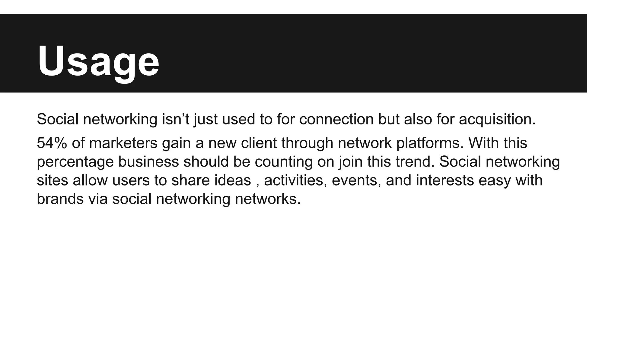 Usage
Social networking isn’t just used to for connection but also for acquisition.
54% of marketers gain a new client through network platforms. With this
percentage business should be counting on join this trend. Social networking
sites allow users to share ideas , activities, events, and interests easy with
brands via social networking networks.

 