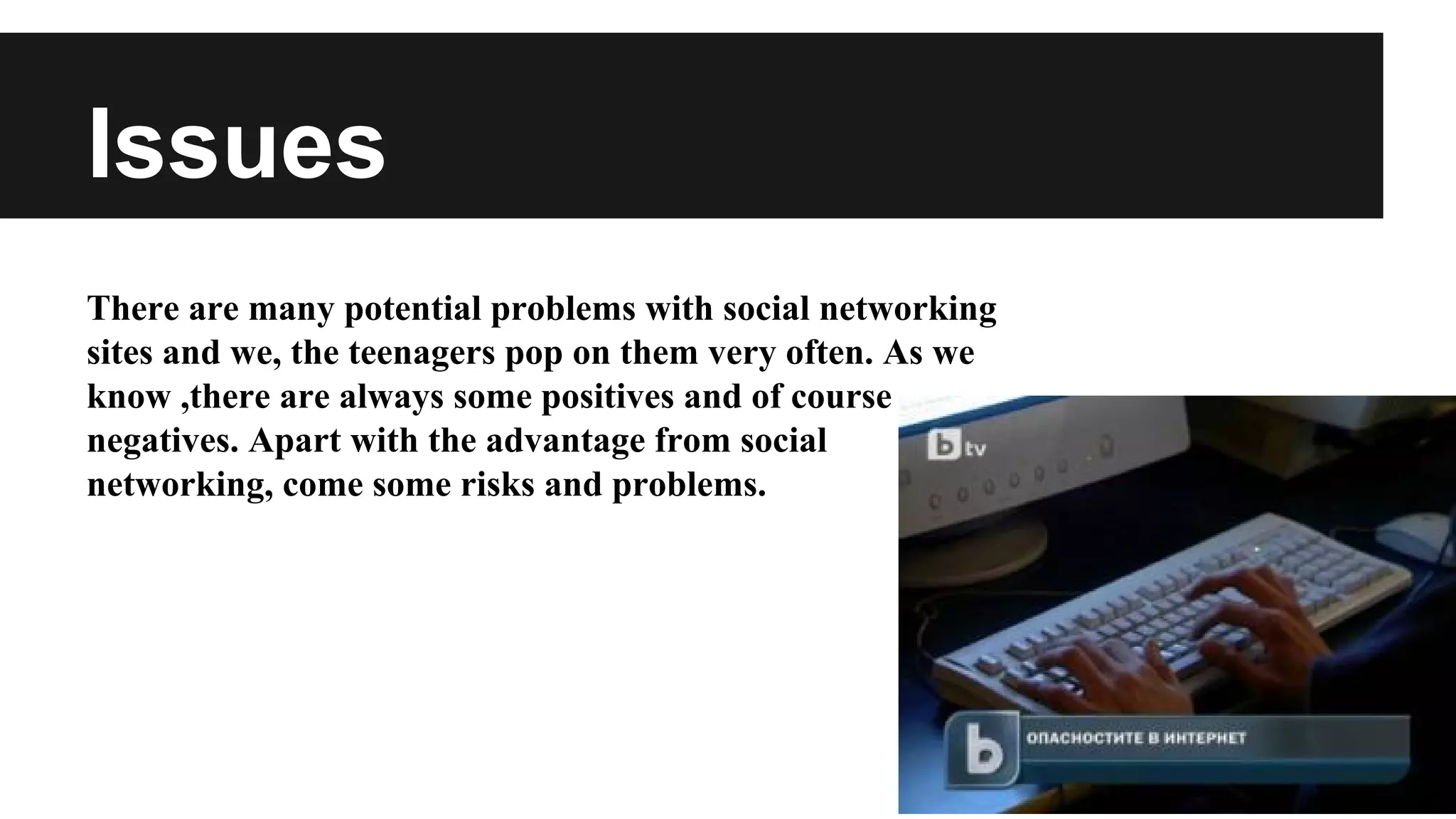 Issues
There are many potential problems with social networking
sites and we, the teenagers pop on them very often. As we
know ,there are always some positives and of course
negatives. Apart with the advantage from social
networking, come some risks and problems.

 