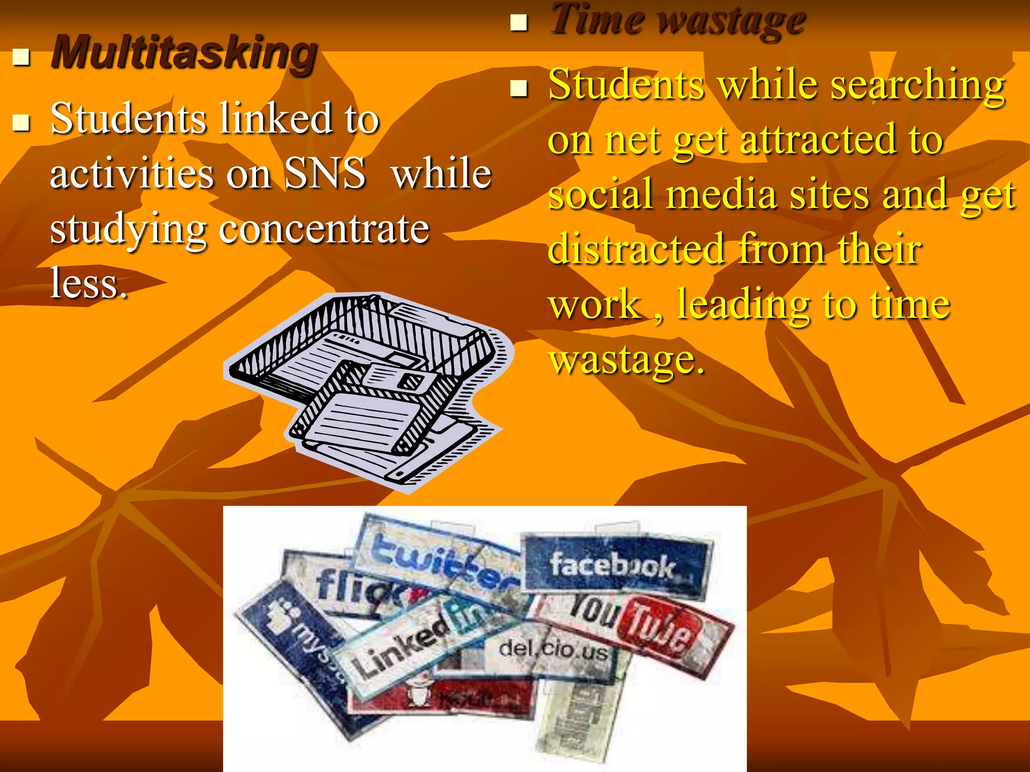  Multitasking
 Students linked to
activities on SNS while
studying concentrate
less.
 Time wastage
 Students while searching
on net get attracted to
social media sites and get
distracted from their
work , leading to time
wastage.
 