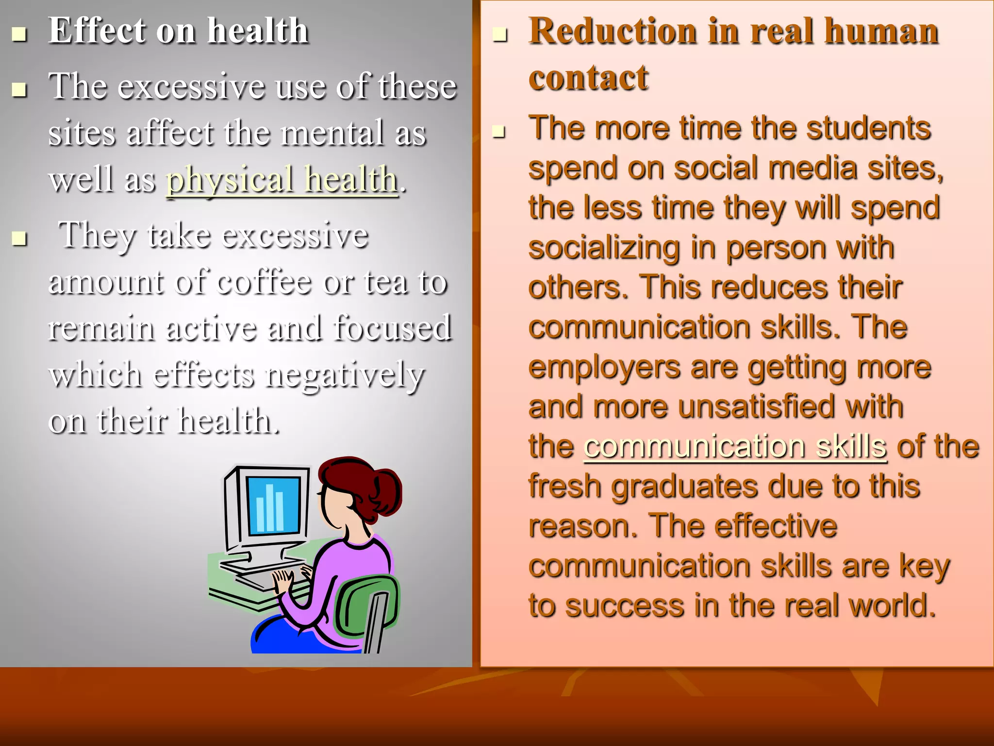  Effect on health
 The excessive use of these
sites affect the mental as
well as physical health.
 They take excessive
amount of coffee or tea to
remain active and focused
which effects negatively
on their health.
 Reduction in real human
contact
 The more time the students
spend on social media sites,
the less time they will spend
socializing in person with
others. This reduces their
communication skills. The
employers are getting more
and more unsatisfied with
the communication skills of the
fresh graduates due to this
reason. The effective
communication skills are key
to success in the real world.
 