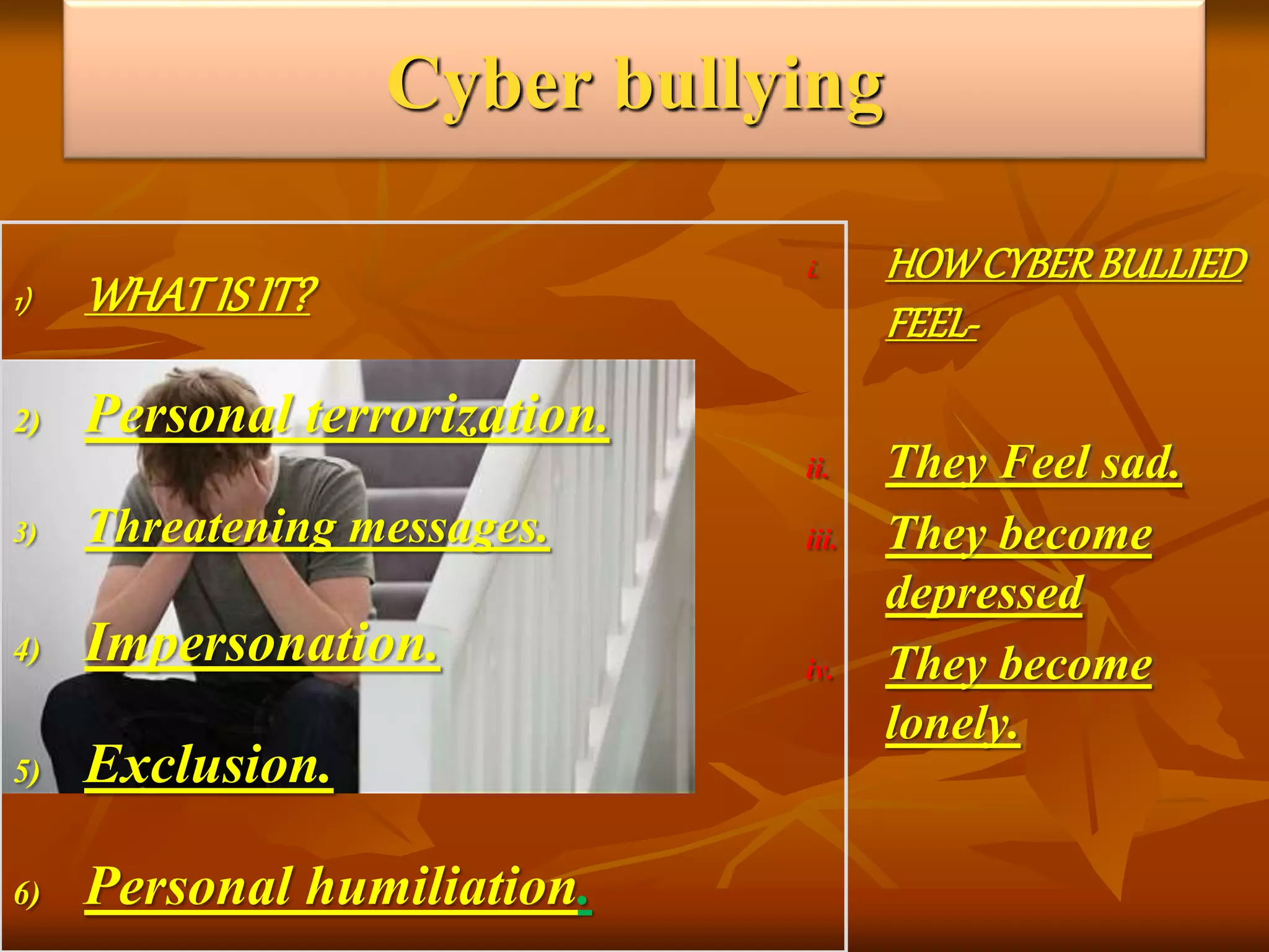 Cyber bullying
1) WHATIS IT?
2) Personal terrorization.
3) Threatening messages.
4) Impersonation.
5) Exclusion.
6) Personal humiliation.
i. HOWCYBERBULLIED
FEEL-
ii. They Feel sad.
iii. They become
depressed
iv. They become
lonely.
 