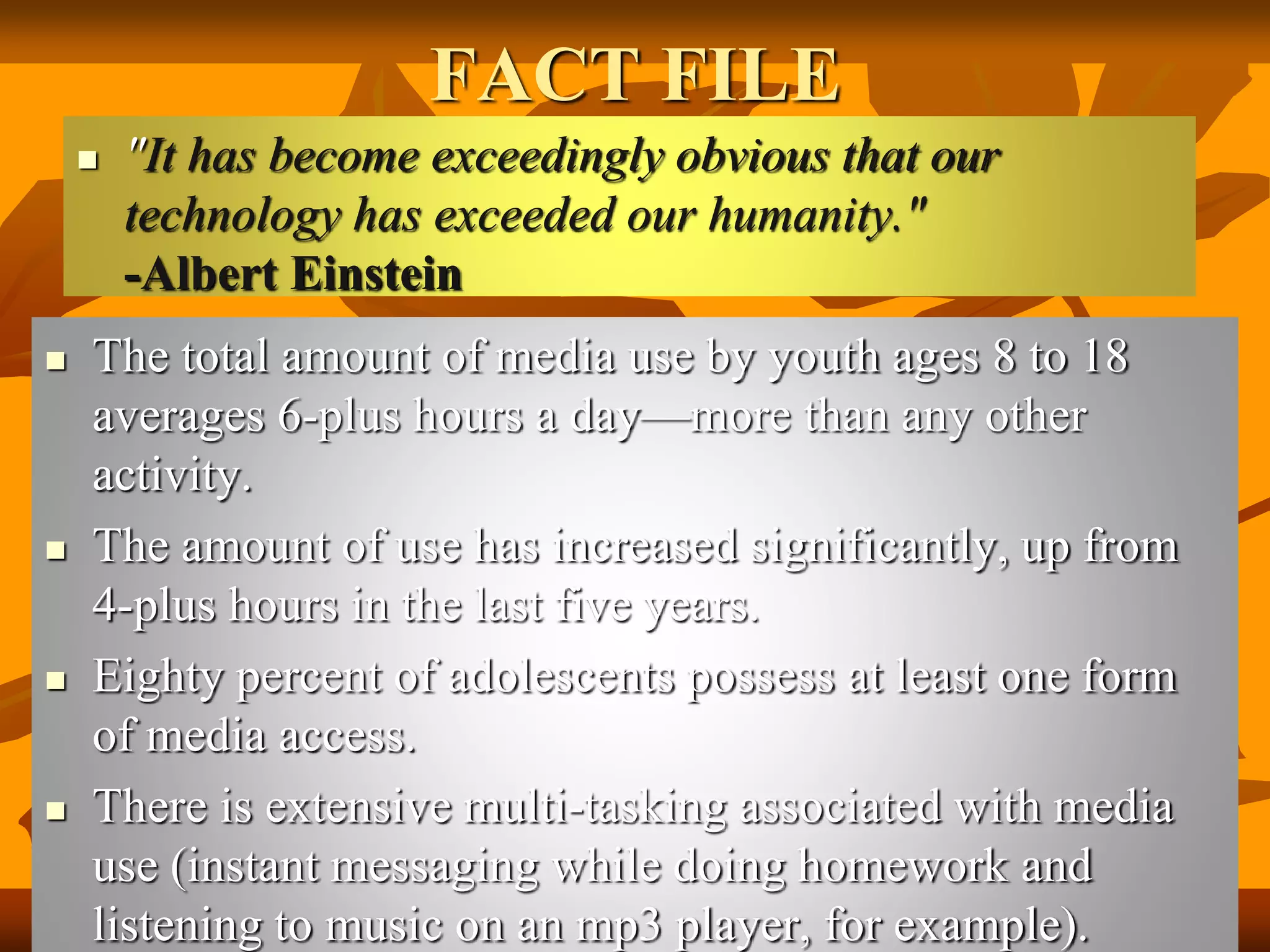 FACT FILE
 "It has become exceedingly obvious that our
technology has exceeded our humanity."
-Albert Einstein
 The total amount of media use by youth ages 8 to 18
averages 6-plus hours a day—more than any other
activity.
 The amount of use has increased significantly, up from
4-plus hours in the last five years.
 Eighty percent of adolescents possess at least one form
of media access.
 There is extensive multi-tasking associated with media
use (instant messaging while doing homework and
listening to music on an mp3 player, for example).
 