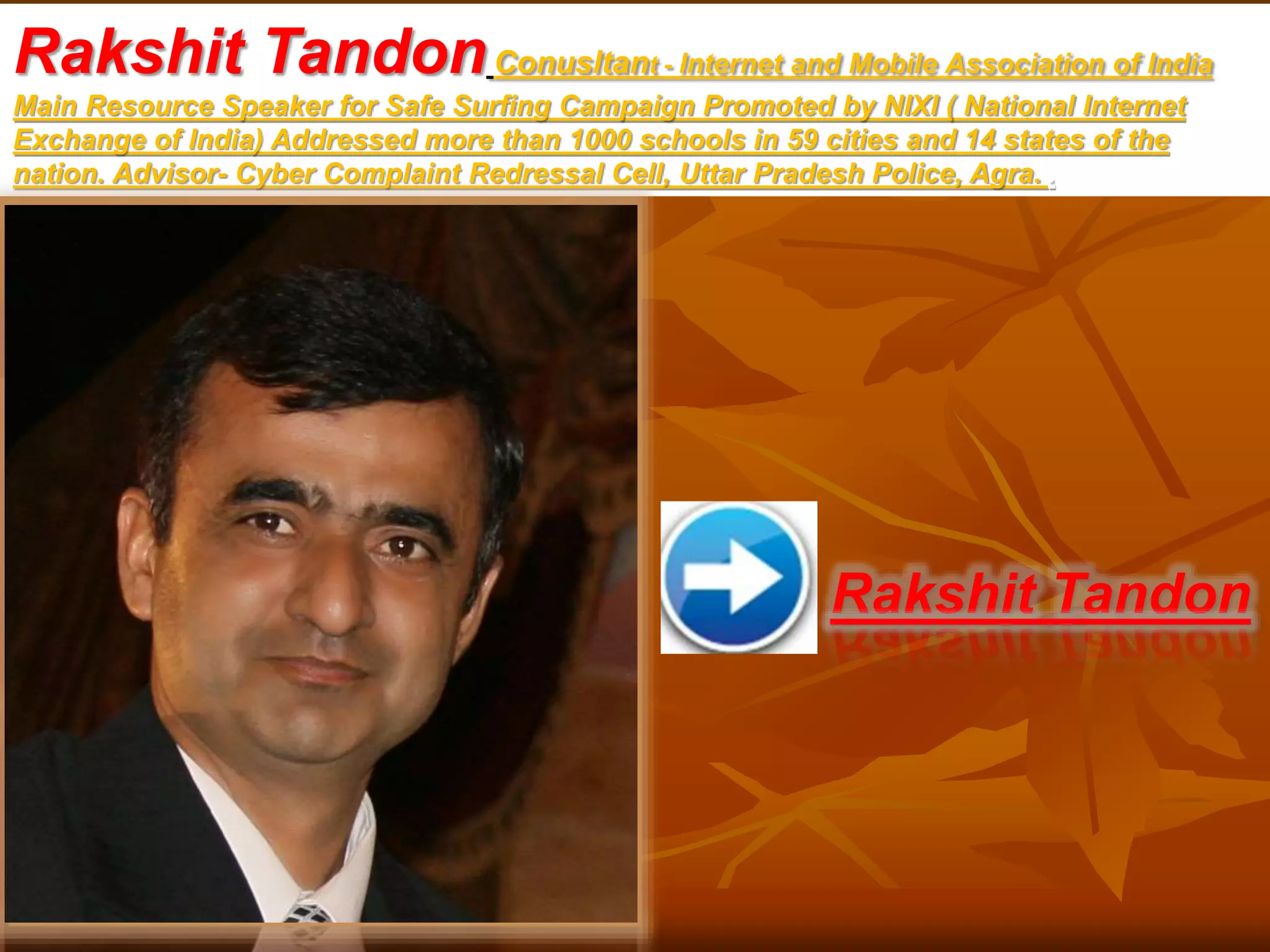 Rakshit TandonConusltant - Internet and Mobile Association of India
Main Resource Speaker for Safe Surfing Campaign Promoted by NIXI ( National Internet
Exchange of India) Addressed more than 1000 schools in 59 cities and 14 states of the
nation. Advisor- Cyber Complaint Redressal Cell, Uttar Pradesh Police, Agra. .
Rakshit Tandon
 