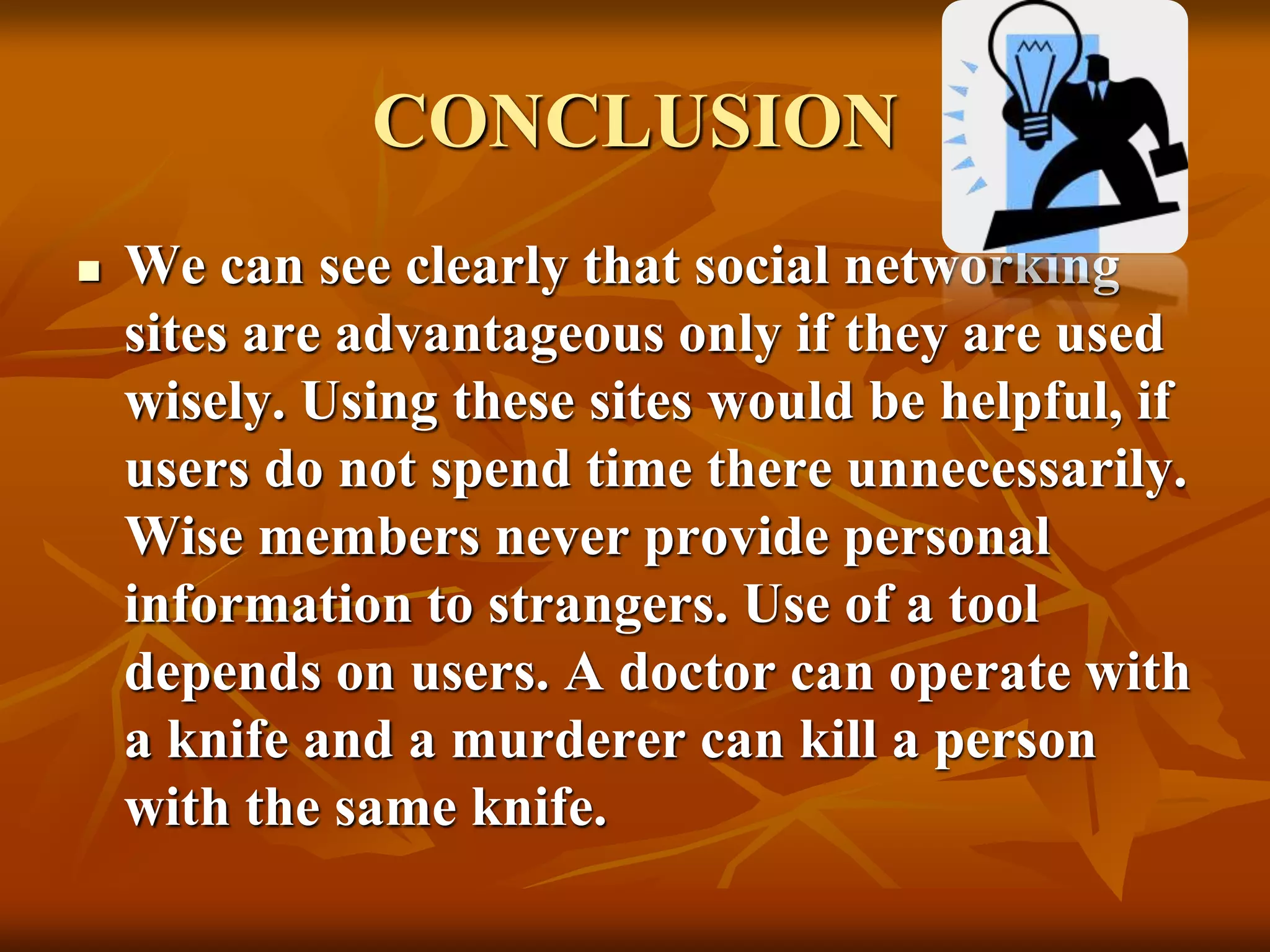 CONCLUSION
 We can see clearly that social networking
sites are advantageous only if they are used
wisely. Using these sites would be helpful, if
users do not spend time there unnecessarily.
Wise members never provide personal
information to strangers. Use of a tool
depends on users. A doctor can operate with
a knife and a murderer can kill a person
with the same knife.
 