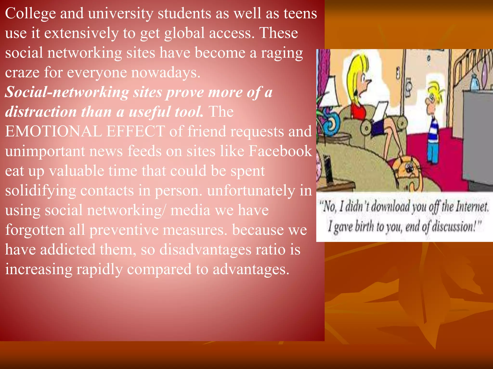 College and university students as well as teens
use it extensively to get global access. These
social networking sites have become a raging
craze for everyone nowadays.
Social-networking sites prove more of a
distraction than a useful tool. The
EMOTIONAL EFFECT of friend requests and
unimportant news feeds on sites like Facebook
eat up valuable time that could be spent
solidifying contacts in person. unfortunately in
using social networking/ media we have
forgotten all preventive measures. because we
have addicted them, so disadvantages ratio is
increasing rapidly compared to advantages.
 