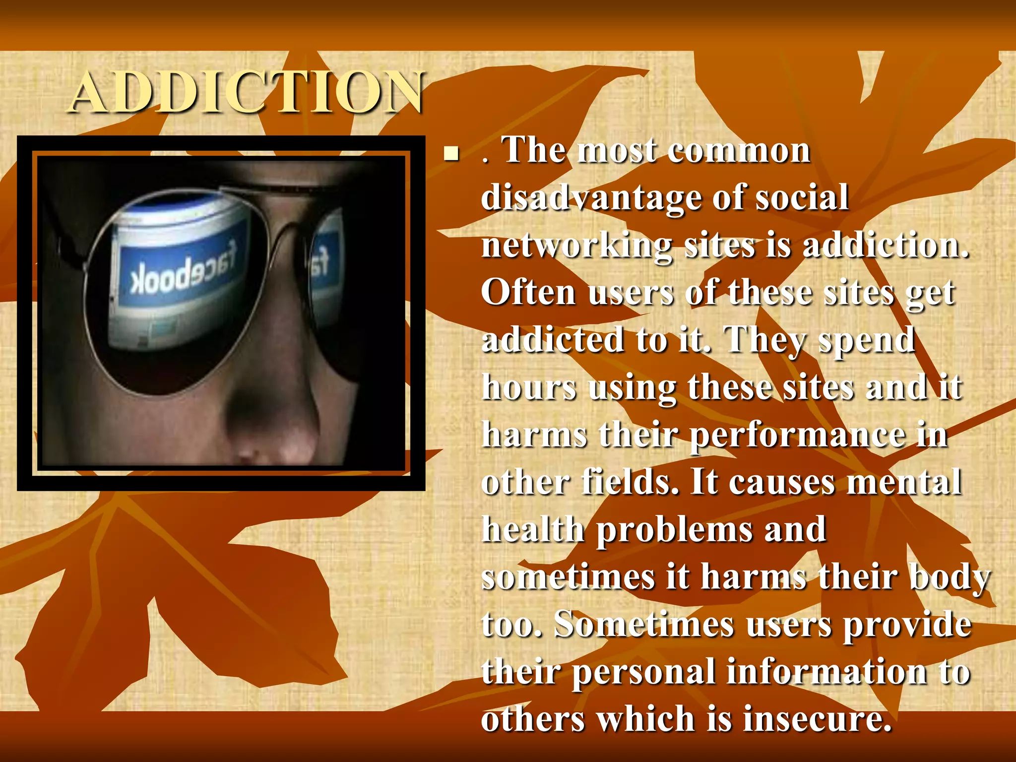 ADDICTION
 . The most common
disadvantage of social
networking sites is addiction.
Often users of these sites get
addicted to it. They spend
hours using these sites and it
harms their performance in
other fields. It causes mental
health problems and
sometimes it harms their body
too. Sometimes users provide
their personal information to
others which is insecure.
 