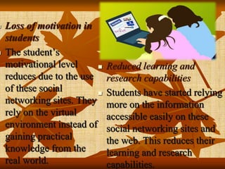  Loss of motivation in
students
 The student’s
motivational level
reduces due to the use
of these social
networking sites. They
rely on the virtual
environment instead of
gaining practical
knowledge from the
real world.
 Reduced learning and
research capabilities
 Students have started relying
more on the information
accessible easily on these
social networking sites and
the web. This reduces their
learning and research
capabilities.
 