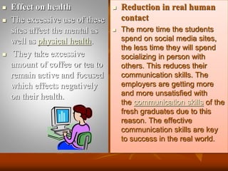  Effect on health
 The excessive use of these
sites affect the mental as
well as physical health.
 They take excessive
amount of coffee or tea to
remain active and focused
which effects negatively
on their health.
 Reduction in real human
contact
 The more time the students
spend on social media sites,
the less time they will spend
socializing in person with
others. This reduces their
communication skills. The
employers are getting more
and more unsatisfied with
the communication skills of the
fresh graduates due to this
reason. The effective
communication skills are key
to success in the real world.
 