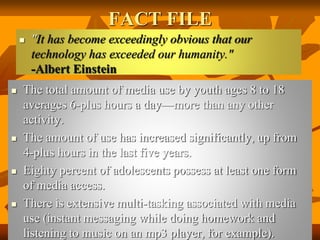 FACT FILE
 "It has become exceedingly obvious that our
technology has exceeded our humanity."
-Albert Einstein
 The total amount of media use by youth ages 8 to 18
averages 6-plus hours a day—more than any other
activity.
 The amount of use has increased significantly, up from
4-plus hours in the last five years.
 Eighty percent of adolescents possess at least one form
of media access.
 There is extensive multi-tasking associated with media
use (instant messaging while doing homework and
listening to music on an mp3 player, for example).
 