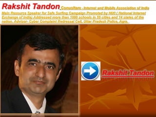 Rakshit TandonConusltant - Internet and Mobile Association of India
Main Resource Speaker for Safe Surfing Campaign Promoted by NIXI ( National Internet
Exchange of India) Addressed more than 1000 schools in 59 cities and 14 states of the
nation. Advisor- Cyber Complaint Redressal Cell, Uttar Pradesh Police, Agra. .
Rakshit Tandon
 