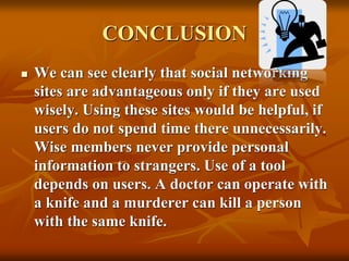 CONCLUSION
 We can see clearly that social networking
sites are advantageous only if they are used
wisely. Using these sites would be helpful, if
users do not spend time there unnecessarily.
Wise members never provide personal
information to strangers. Use of a tool
depends on users. A doctor can operate with
a knife and a murderer can kill a person
with the same knife.
 