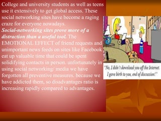 College and university students as well as teens
use it extensively to get global access. These
social networking sites have become a raging
craze for everyone nowadays.
Social-networking sites prove more of a
distraction than a useful tool. The
EMOTIONAL EFFECT of friend requests and
unimportant news feeds on sites like Facebook
eat up valuable time that could be spent
solidifying contacts in person. unfortunately in
using social networking/ media we have
forgotten all preventive measures. because we
have addicted them, so disadvantages ratio is
increasing rapidly compared to advantages.
 