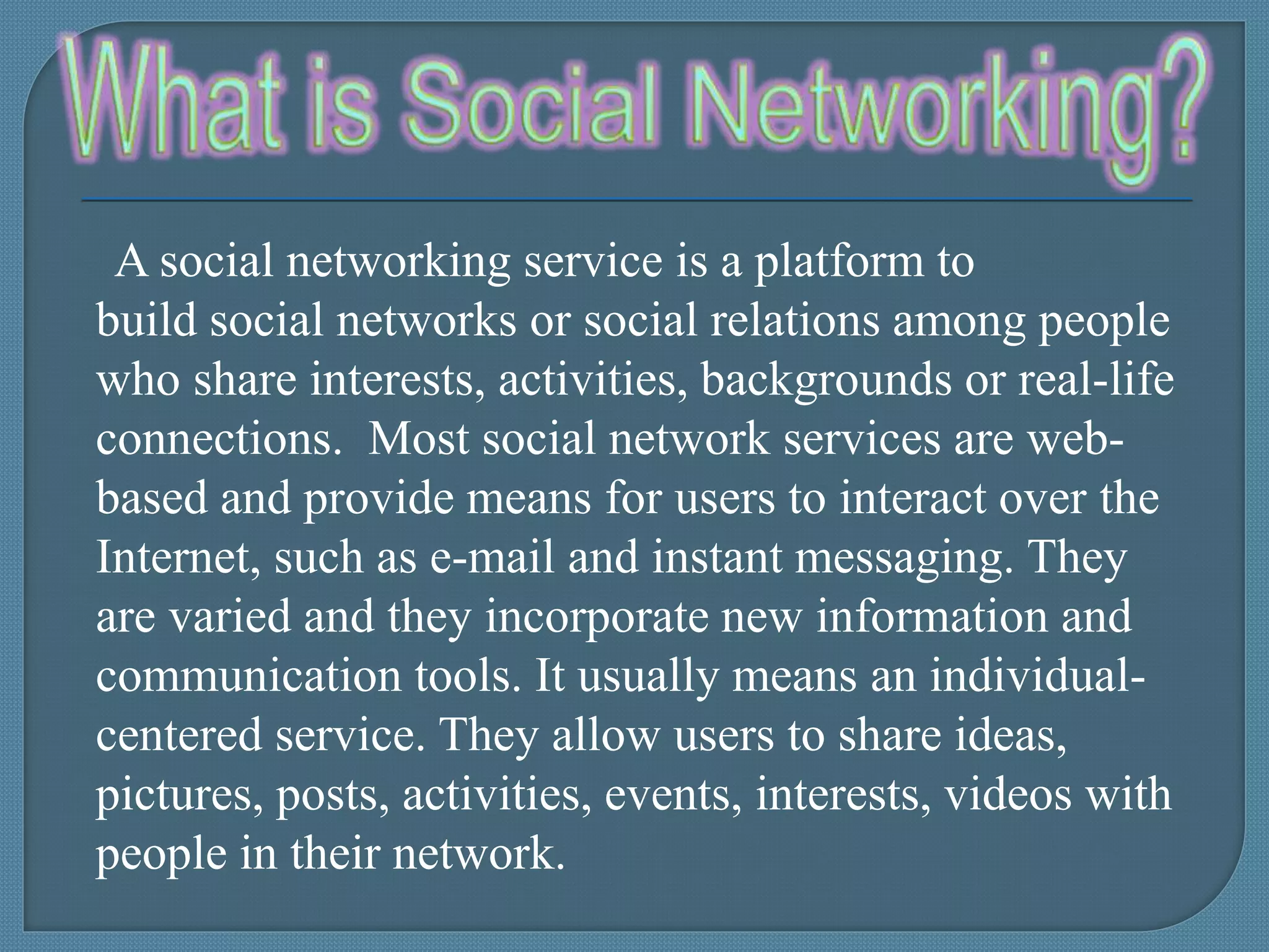 A social networking service is a platform to
build social networks or social relations among people
who share interests, activities, backgrounds or real-life
connections. Most social network services are web-
based and provide means for users to interact over the
Internet, such as e-mail and instant messaging. They
are varied and they incorporate new information and
communication tools. It usually means an individual-
centered service. They allow users to share ideas,
pictures, posts, activities, events, interests, videos with
people in their network.
 