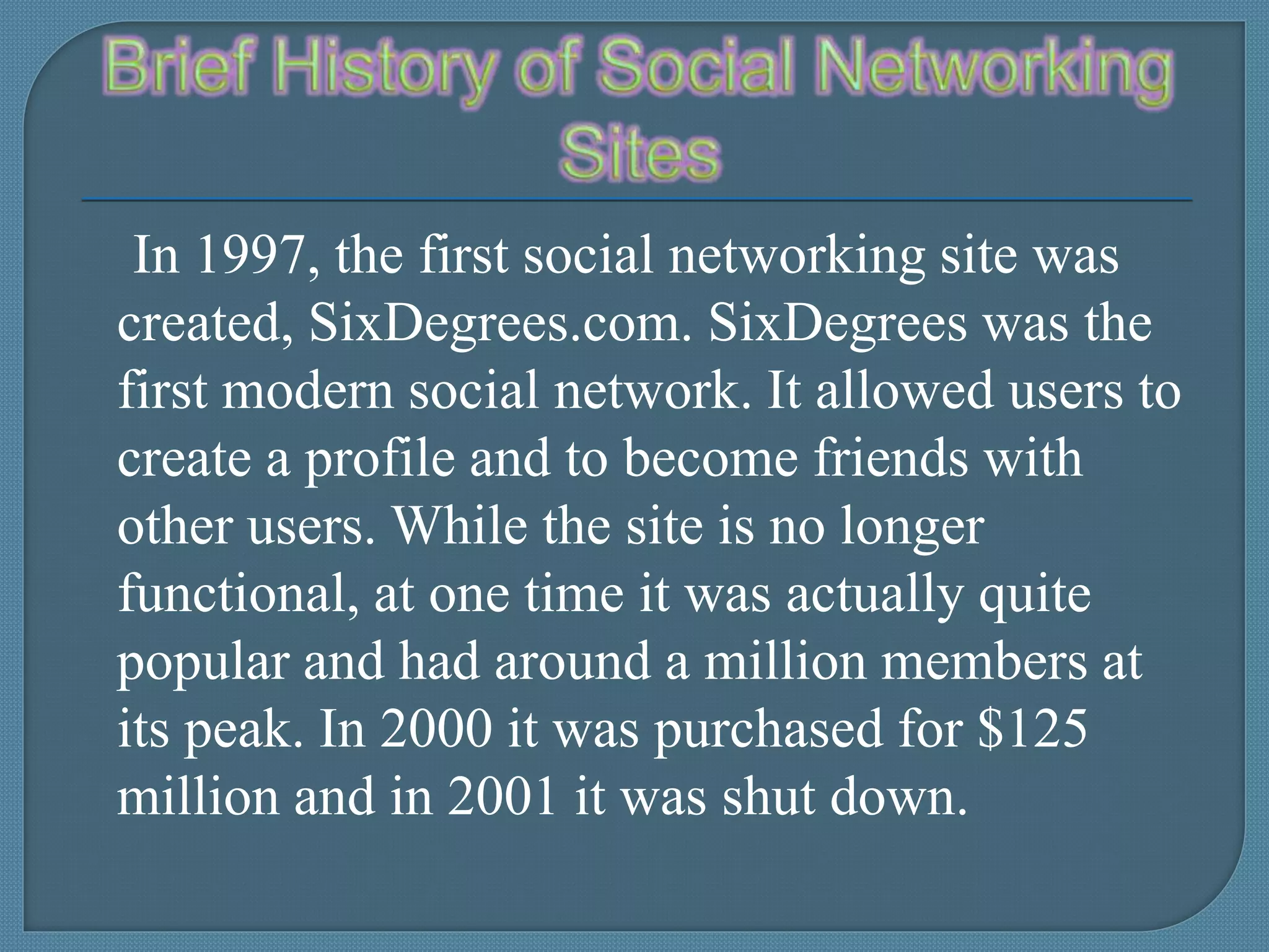 In 1997, the first social networking site was
created, SixDegrees.com. SixDegrees was the
first modern social network. It allowed users to
create a profile and to become friends with
other users. While the site is no longer
functional, at one time it was actually quite
popular and had around a million members at
its peak. In 2000 it was purchased for $125
million and in 2001 it was shut down.
 
