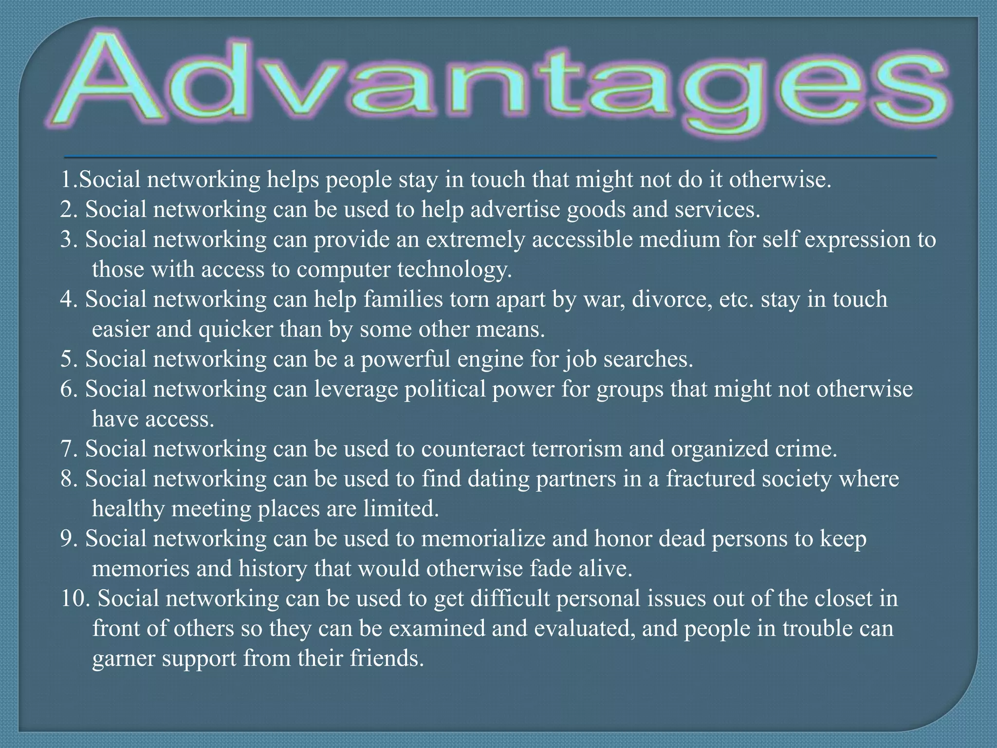 1.Social networking helps people stay in touch that might not do it otherwise.
2. Social networking can be used to help advertise goods and services.
3. Social networking can provide an extremely accessible medium for self expression to
those with access to computer technology.
4. Social networking can help families torn apart by war, divorce, etc. stay in touch
easier and quicker than by some other means.
5. Social networking can be a powerful engine for job searches.
6. Social networking can leverage political power for groups that might not otherwise
have access.
7. Social networking can be used to counteract terrorism and organized crime.
8. Social networking can be used to find dating partners in a fractured society where
healthy meeting places are limited.
9. Social networking can be used to memorialize and honor dead persons to keep
memories and history that would otherwise fade alive.
10. Social networking can be used to get difficult personal issues out of the closet in
front of others so they can be examined and evaluated, and people in trouble can
garner support from their friends.
 