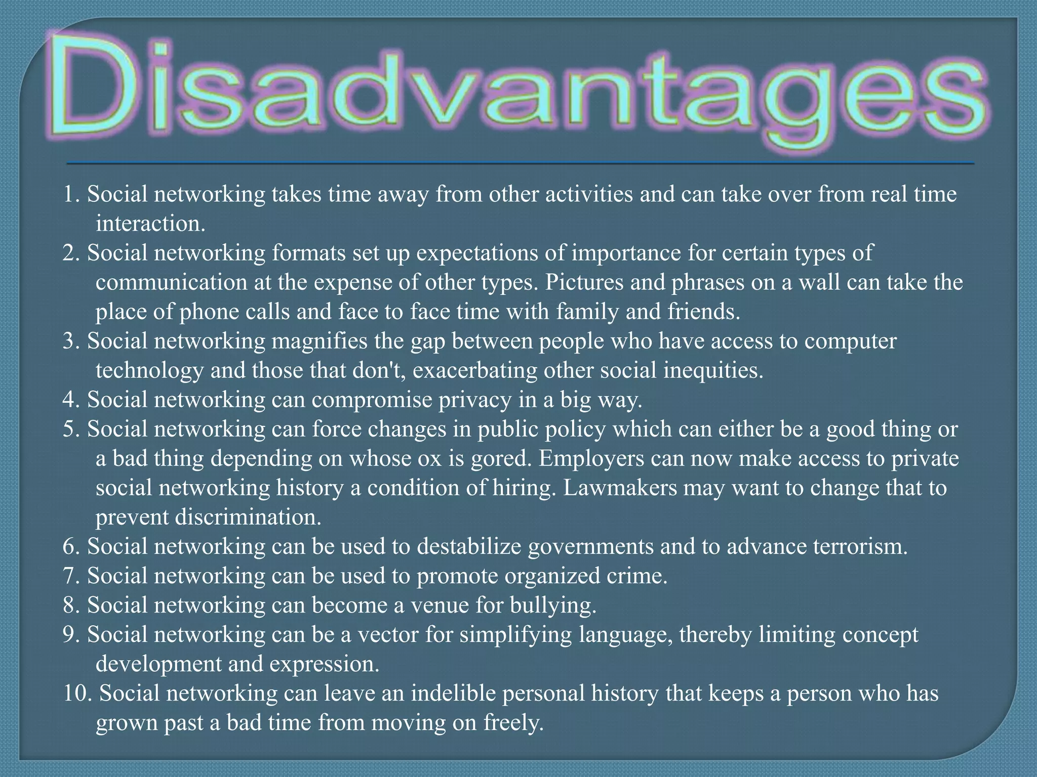 1. Social networking takes time away from other activities and can take over from real time
interaction.
2. Social networking formats set up expectations of importance for certain types of
communication at the expense of other types. Pictures and phrases on a wall can take the
place of phone calls and face to face time with family and friends.
3. Social networking magnifies the gap between people who have access to computer
technology and those that don't, exacerbating other social inequities.
4. Social networking can compromise privacy in a big way.
5. Social networking can force changes in public policy which can either be a good thing or
a bad thing depending on whose ox is gored. Employers can now make access to private
social networking history a condition of hiring. Lawmakers may want to change that to
prevent discrimination.
6. Social networking can be used to destabilize governments and to advance terrorism.
7. Social networking can be used to promote organized crime.
8. Social networking can become a venue for bullying.
9. Social networking can be a vector for simplifying language, thereby limiting concept
development and expression.
10. Social networking can leave an indelible personal history that keeps a person who has
grown past a bad time from moving on freely.
 
