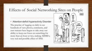 Effects of Social Networking Sites on People
• Attention-deficit hyperactivity Disorder
The practice of logging on daily to see
hundreds of new photos, comments, and
user statuses have begun to take away our
ability to keep our focus on something for
more than an hour or two, making ADHD a
very real and possible effect of SNS.
 