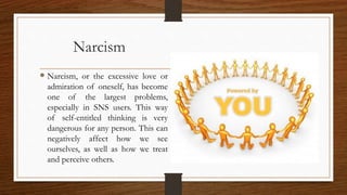 Narcism
 Narcism, or the excessive love or
admiration of oneself, has become
one of the largest problems,
especially in SNS users. This way
of self-entitled thinking is very
dangerous for any person. This can
negatively affect how we see
ourselves, as well as how we treat
and perceive others.
 