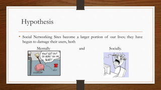 Hypothesis
• Social Networking Sites become a larger portion of our lives; they have
begun to damage their users, both
Mentally and Socially.
 