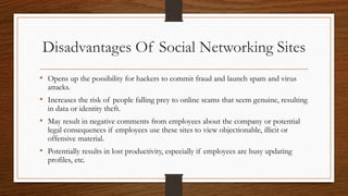 Disadvantages Of Social Networking Sites
• Opens up the possibility for hackers to commit fraud and launch spam and virus
attacks.
• Increases the risk of people falling prey to online scams that seem genuine, resulting
in data or identity theft.
• May result in negative comments from employees about the company or potential
legal consequences if employees use these sites to view objectionable, illicit or
offensive material.
• Potentially results in lost productivity, especially if employees are busy updating
profiles, etc.
 