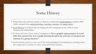 Some History
 Social Networks and their analysis of them is an inherently interdisciplinary academic field
which emerged from social psychology, sociology, statistics, and graph theory.
 Jacob Moreno is credited with developing the first sociograms in the 1930s to study
interpersonal relationships.
 To those who don`t know what a sociograms is “It is a graphic representation of social
links that a person has. It is a graph drawing that plots the structure of interpersonal
relations in a group situation.”
 Social network analysis is now one of the major paradigms in contemporary sociology and is
also employed in a number of other social and formal sciences.
 