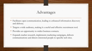 Advantages
• Facilitates open communication, leading to enhanced information discovery
and delivery.
• Targets a wide audience, making it a useful and effective recruitment tool.
• Provides an opportunity to widen business contacts.
• Expands market research, implements marketing campaigns, delivers
communications and directs interested people to specific web sites.
 