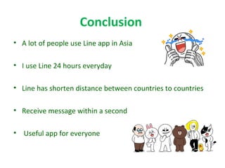 Conclusion
• A lot of people use Line app in Asia
• I use Line 24 hours everyday
• Line has shorten distance between countries to countries
• Receive message within a second
• Useful app for everyone
 
