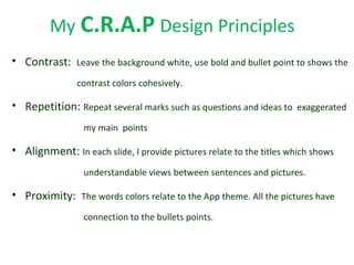 My C.R.A.P Design Principles
• Contrast: Leave the background white, use bold and bullet point to shows the
contrast colors cohesively.
• Repetition: Repeat several marks such as questions and ideas to exaggerated
my main points
• Alignment: In each slide, I provide pictures relate to the titles which shows
understandable views between sentences and pictures.
• Proximity: The words colors relate to the App theme. All the pictures have
connection to the bullets points.
 