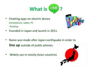 What is ?
• Chatting apps on electric device
-Smartphone, tablet, PC
- Desktop
• Founded in Japan and launch in 2011.
• Name was made after Japan earthquake in order to
line up outside of public phones.
• Widely use in mostly Asian countries
 