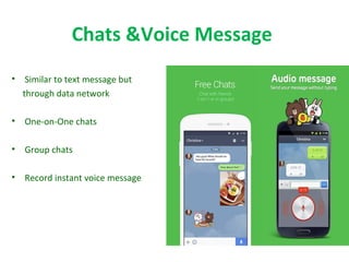 Chats &Voice Message
• Similar to text message but
through data network
• One-on-One chats
• Group chats
• Record instant voice message
 