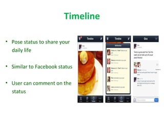 Timeline
• Pose status to share your
daily life
• Similar to Facebook status
• User can comment on the
status
 