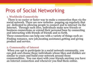 Pros of Social Networking
1. Worldwide Connectivity
There is no easier or faster way to make a connection than via the
social network. There are new websites popping up regularly that
are dedicated to allowing people to connect and to interact via the
Internet. Through such sites, individuals make new friends or
business connections or extend their personal base by connecting
and interacting with friends of friends and so forth.
These connections can help one with a variety of things such as:
Finding romance, new job,locating assistance,getting and giving
product and service.
2. Commonality of Interest
When you opt to participate in a social network community, you
can pick and choose those individuals whose likes and dislikes are
similar to yours and build your network around those
commonalities.. You can meet with your friends anytime you have
an Internet connection and whenever you find them online.
 