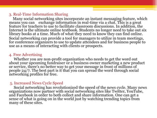 3. Real-Time Information Sharing
Many social networking sites incorporate an instant messaging feature, which
means you can exchange information in real-time via a chat. This is a great
feature for teachers to use to facilitate classroom discussions. In addition, the
Internet is the ultimate online textbook. Students no longer need to take out six
library books at a time. Much of what they need to know they can find online.
Social networking can provide a tool for managers to utilize in team meetings,
for conference organizers to use to update attendees and for business people to
use as a means of interacting with clients or prospects.
4. Free Advertising
Whether you are non-profit organization who needs to get the word out
about your upcoming fundraiser or a business owner marketing a new product
or service, there's no better way to get your message in front of millions of
people 24/7. The best part is it that you can spread the word through social
networking profiles for free.
5. Increased News Cycle Speed
Social networking has revolutionized the speed of the news cycle. Many news
organizations now partner with social networking sites like Twitter, YouTube,
and Facebook in order to both collect and share information. One can get a
sense of what is going on in the world just by watching trending topics from
many of these sites.
 