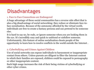 Disadvantages
1. Face to Face Connections are Endangered
A huge advantage of these social communities has a reverse side effect that is
also a big disadvantage of social networking: they reduce or eliminate face-to-
face socialization. Because of the autonomy afforded by the virtual world,
individuals are free to create a fantasy persona and can pretend to be someone
else.
It is hard to say no, be rude, or ignore someone when you are looking them in
the eye. It's incredibly easy and quick to unfriend or unfollow someone.
Unfortunately, this feature of online socialization cheats people of the
opportunity to learn how to resolve conflicts in the world outside the Internet .
2. Cyberbullying and Crimes Against Children
Use of social networks can expose individuals to harassment or inappropriate
contact from others. Unless parents are diligent to filter the Internet content
to which their families are exposed, children could be exposed to pornography
or other inappropriate content.
Such high usage increases the risk of their being victims of cyberbullying or
other cyber crimes.
 