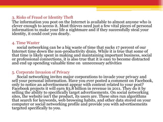 3. Risks of Fraud or Identity Theft
The information you post on the Internet is available to almost anyone who is
clever enough to access it. Most thieves need just a few vital pieces of personal
information to make your life a nightmare and if they successfully steal your
identity, it could cost you dearly.
4. Time Waster
social networking can be a big waste of time that sucks 17 percent of our
Internet time down the non-productivity drain. While it is true that some of
that time is likely spent in making and maintaining important business, social
or professional connections, it is also true that it is easy to become distracted
and end up spending valuable time on unnecessary activities
5. Corporate Invasion of Privacy
Social networking invites major corporations to invade your privacy and
sell your personal information. Have you ever posted a comment on Facebook,
only to notice an advertisement appear with content related to your post?
Facebook projects it will earn $3.8 billion in revenue in 2011. They do it by
selling the ability to specifically target advertisements. On social networking
sites, the website isn't the product, its users are. These sites run algorithms
that search for keywords, web browsing habits, and other data stored on your
computer or social networking profile and provide you with advertisements
targeted specifically to you.
 