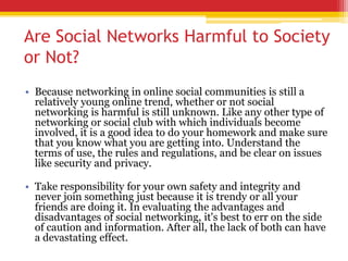 Are Social Networks Harmful to Society
or Not?
• Because networking in online social communities is still a
relatively young online trend, whether or not social
networking is harmful is still unknown. Like any other type of
networking or social club with which individuals become
involved, it is a good idea to do your homework and make sure
that you know what you are getting into. Understand the
terms of use, the rules and regulations, and be clear on issues
like security and privacy.
• Take responsibility for your own safety and integrity and
never join something just because it is trendy or all your
friends are doing it. In evaluating the advantages and
disadvantages of social networking, it's best to err on the side
of caution and information. After all, the lack of both can have
a devastating effect.
 
