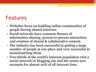 Features
• Websites focus on building online communities of
people having shared interests.
• Social networks have common themes of
information sharing, person-to-person interaction
and creation of shared & collaborative content.
• The industry has been successful in getting a large
number of people at one place and very successful in
monetizatizing them.
• Two-thirds of the world’s Internet population visit a
social network or blogging site and the sector now
accounts for almost 20% of all internet time.
 