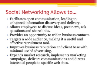 Social Networking Allows to…
• Facilitates open communication, leading to
enhanced information discovery and delivery.
• Allows employees to discuss ideas, post news, ask
questions and share links.
• Provides an opportunity to widen business contacts.
• Targets a wide audience, making it a useful and
effective recruitment tool.
• Improves business reputation and client base with
minimal use of advertising.
• Expands market research, implements marketing
campaigns, delivers communications and directs
interested people to specific web sites.
 