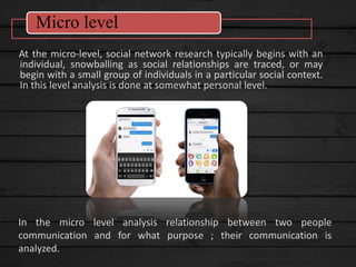 At the micro-level, social network research typically begins with an
individual, snowballing as social relationships are traced, or may
begin with a small group of individuals in a particular social context.
In this level analysis is done at somewhat personal level.
Micro level
In the micro level analysis relationship between two people
communication and for what purpose ; their communication is
analyzed.
 