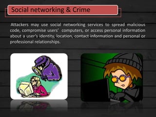 Attackers may use social networking services to spread malicious
code, compromise users’ computers, or access personal information
about a user’s identity, location, contact information and personal or
professional relationships.
Social networking & Crime
 