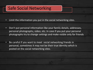 • Limit the information you put in the social networking sites.
• Don’t put personal information like your family details, addresses,
personal photographs, video, etc. In case if you put your personal
photographs try to change settings and make visible only for friends
• Be careful if you want to meet social networking friends in
personal, sometimes it may not be their true identity which is
posted on the social networking sites.
Safe Social Networking
 